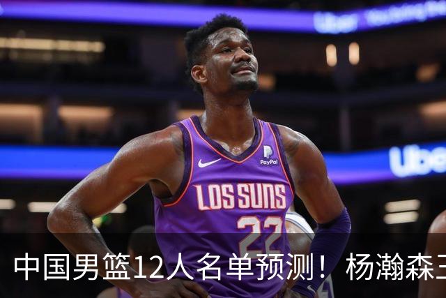 中国男篮12人名单预测！杨瀚森王俊杰赵继伟领衔，近期赛程出炉