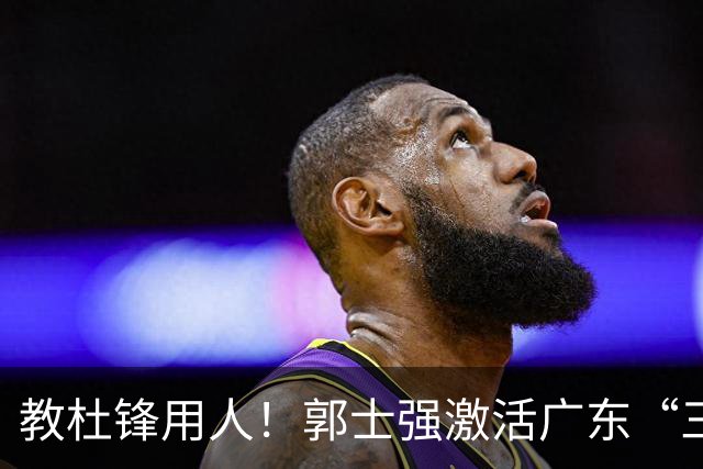 教杜锋用人！郭士强激活广东“三王炸”，有望成宏远新帅第一人选