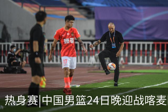 热身赛|中国男篮24日晚迎战喀麦隆队，内线轮换迎来考验